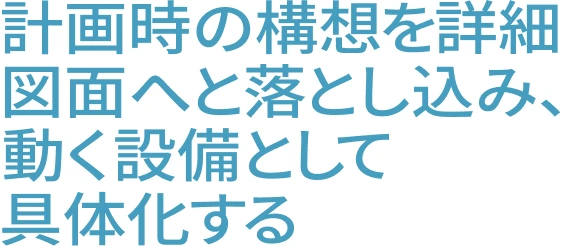 計画時の構想を詳細図面へと落とし込み、動く設備として具体化する