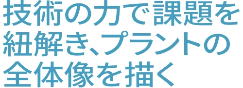 技術の力で課題を紐解き、プラントの全体像を描く
