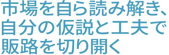 市場を自ら読み解き、自分の仮説と工夫で販路を切り開く