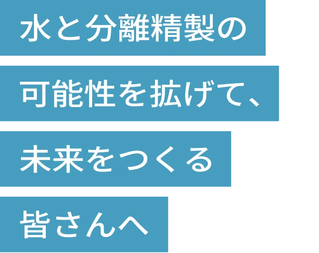 水と分離精製の可能性を拡げて、未来をつくる皆さんへ