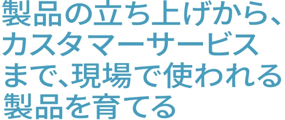 製品の立ち上げから、カスタマーサービスまで、現場で使われる製品を育てる