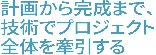計画から完成まで、技術でプロジェクト全体を牽引する