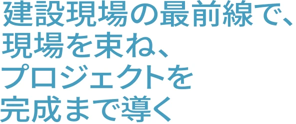 建設現場の最前線で、現場を束ね、プロジェクトを完成まで導く
