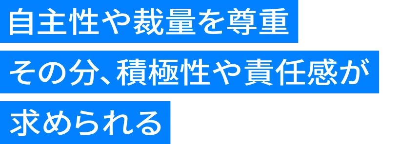 自主性や裁量を尊重 その分、積極性や責任感が求められる