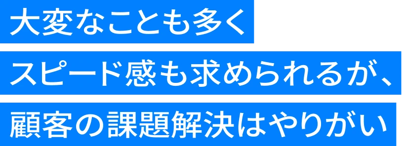 大変なことも多くスピード感も求められるが、顧客の課題解決はやりがい